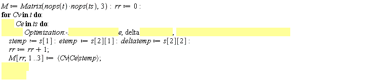 M := Matrix(nops(t)*nops(ts), 3); rr := 0; for Cv in t do for Ce in ts do s := Optimization:-Maximize(TRC(e, delta), e = 0 .. 1, delta = 0 .. 1, assume = nonnegative); stemp := s[1]; etemp := s[2][1]; deltatemp := s[2][2]; rr := rr+1; M[rr, 1 .. 3] := `<|>`(Cv, Ce, stemp) end do end do