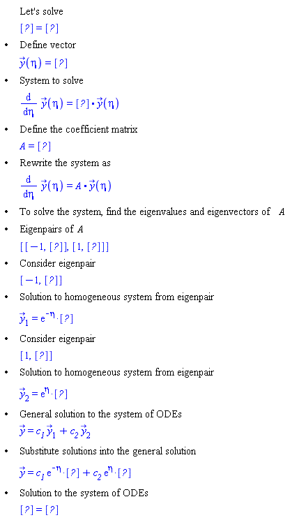 "[[,,"Let's solve"],[,,[?]=[?]],["&bullet;",,"Define vector"],[,,y(eta)=[?]],["&bullet;",,"System to solve"],[,,(&DifferentialD;)/(&DifferentialD;eta) y(eta)=[?]*y(eta)],["&bullet;",,"Define the coefficient matrix"],[,,A=[?]],["&bullet;",,"Rewrite the system as"],[,,(&DifferentialD;)/(&DifferentialD;eta) y(eta)=A*y(eta)],["&bullet;",,"To solve the system, find the eigenvalues and eigenvectors of" A],["&bullet;",,"Eigenpairs of" A],[,,[[-1,[?]],[1,[?]]]],["&bullet;",,"Consider eigenpair"],[,,[-1,RTABLE(18446744074197349982,MATRIX([[-1], [1]]),Vector[column])]],["&bullet;",,"Solution to homogeneous system from eigenpair"],[,,(y)[1]=[]],["&bullet;",,"Consider eigenpair"],[,,[1,RTABLE(18446744074198477606,MATRIX([[1], [1]]),Vector[column])]],["&bullet;",,"Solution to homogeneous system from eigenpair"],[,,(y)[2]=[]],["&bullet;",,"General solution to the system of ODEs"],[,,y=`c__1` (y)[1]+`c__2` (y)[2]],["&bullet;",,"Substitute solutions into the general solution"],[,,y=[]+[]],["&bullet;",,"Solution to the system of ODEs"],[,,[?]=[?]]]"