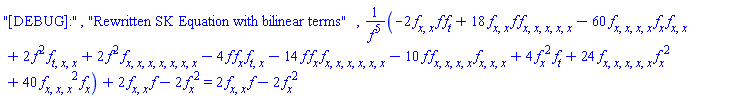 "[DEBUG]:", "Rewritten SK Equation with bilinear terms", (-2*(diff(diff(f(x, t), x), x))*f(x, t)*(diff(f(x, t), t))+18*(diff(diff(f(x, t), x), x))*f(x, t)*(diff(diff(diff(diff(diff(f(x, t), x), x), x), x), x))-60*(diff(diff(diff(diff(f(x, t), x), x), x), x))*(diff(f(x, t), x))*(diff(diff(f(x, t), x), x))+2*f(x, t)^2*(diff(diff(diff(f(x, t), t), x), x))+2*f(x, t)^2*(diff(diff(diff(diff(diff(diff(diff(f(x, t), x), x), x), x), x), x), x))-4*f(x, t)*(diff(f(x, t), x))*(diff(diff(f(x, t), t), x))-14*f(x, t)*(diff(f(x, t), x))*(diff(diff(diff(diff(diff(diff(f(x, t), x), x), x), x), x), x))-10*f(x, t)*(diff(diff(diff(diff(f(x, t), x), x), x), x))*(diff(diff(diff(f(x, t), x), x), x))+4*(diff(f(x, t), x))^2*(diff(f(x, t), t))+24*(diff(diff(diff(diff(diff(f(x, t), x), x), x), x), x))*(diff(f(x, t), x))^2+40*(diff(diff(diff(f(x, t), x), x), x))^2*(diff(f(x, t), x)))/f(x, t)^5+2*(diff(diff(f(x, t), x), x))*f(x, t)-2*(diff(f(x, t), x))^2 = 2*(diff(diff(f(x, t), x), x))*f(x, t)-2*(diff(f(x, t), x))^2