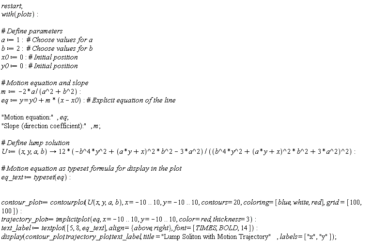 restart; with(plots); a := 1; b := 2; x0 := 0; y0 := 0; m := -2*a/(a^2+b^2); eq := y = y0+m*(x-x0); "Motion equation:", eq; "Slope (direction coefficient):", m; U := proc (x, y, a, b) options operator, arrow; (-12*b^4*y^2+12*(a*y+x)^2*b^2-36*a^2)/(b^4*y^2+(a*y+x)^2*b^2+3*a^2)^2 end proc; eq_text := typeset(eq); contour_plot := contourplot(U(x, y, a, b), x = -10 .. 10, y = -10 .. 10, contours = 20, coloring = [blue, white, red], grid = [100, 100]); trajectory_plot := implicitplot(eq, x = -10 .. 10, y = -10 .. 10, color = red, thickness = 3); text_label := textplot([5, 8, eq_text], align = {above, right}, font = [TIMES, BOLD, 14]); display(contour_plot, trajectory_plot, text_label, title = "Lump Soliton with Motion Trajectory", labels = ["x", "y"])