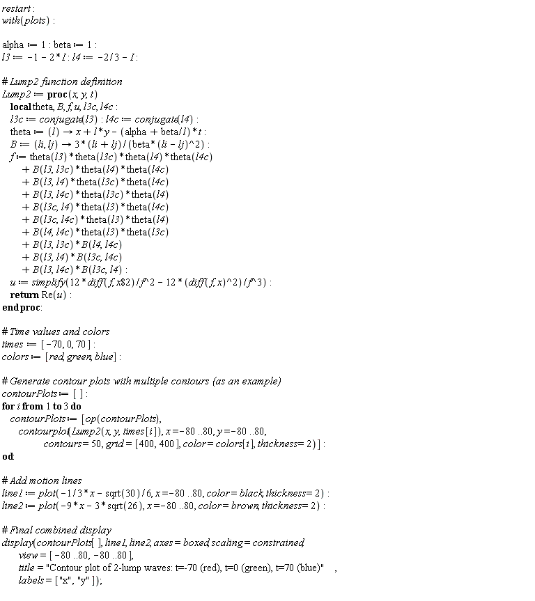 restart; with(plots); alpha := 1; beta := 1; l3 := -1-2*I; l4 := -2/3-I; Lump2 := proc (x, y, t) local theta, B, f, u, l3c, l4c; l3c := conjugate(l3); l4c := conjugate(l4); theta := proc (l) options operator, arrow; x+l*y-(alpha+beta/l)*t end proc; B := proc (li, lj) options operator, arrow; (3*li+3*lj)/(beta*(li-lj)^2) end proc; f := theta(l3)*theta(l3c)*theta(l4)*theta(l4c)+B(l3, l3c)*theta(l4)*theta(l4c)+B(l3, l4)*theta(l3c)*theta(l4c)+B(l3, l4c)*theta(l3c)*theta(l4)+B(l3c, l4)*theta(l3)*theta(l4c)+B(l3c, l4c)*theta(l3)*theta(l4)+B(l4, l4c)*theta(l3)*theta(l3c)+B(l3, l3c)*B(l4, l4c)+B(l3, l4)*B(l3c, l4c)+B(l3, l4c)*B(l3c, l4); u := simplify(12*(diff(f, `$`(x, 2)))/f^2-12*(diff(f, x))^2/f^3); return Re(u) end proc; times := [-70, 0, 70]; colors := [red, green, blue]; contourPlots := []; for i to 3 do contourPlots := [op(contourPlots), contourplot(Lump2(x, y, times[i]), x = -80 .. 80, y = -80 .. 80, contours = 50, grid = [400, 400], color = colors[i], thickness = 2)] end do; line1 := plot(-(1/3)*x-(1/6)*sqrt(30), x = -80 .. 80, color = black, thickness = 2); line2 := plot(-9*x-3*sqrt(26), x = -80 .. 80, color = brown, thickness = 2); display(contourPlots[], line1, line2, axes = boxed, scaling = constrained, view = [-80 .. 80, -80 .. 80], title = "Contour plot of 2-lump waves: t=-70 (red), t=0 (green), t=70 (blue)", labels = ["x", "y"])