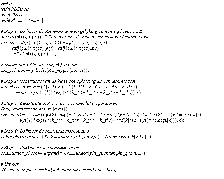 restart; with(PDEtools); with(Physics); with(Physics[Vectors]); declare(phi(t, x, y, z)); KG_eq := Physics[Vectors]:-`+`(Physics[Vectors]:-`+`(Physics[Vectors]:-`+`(Physics[Vectors]:-`+`(diff(phi(t, x, y, z), t, t), -(diff(phi(t, x, y, z), x, x))), -(diff(phi(t, x, y, z), y, y))), -(diff(phi(t, x, y, z), z, z))), Physics:-`*`(Physics:-`^`(m, 2), phi(t, x, y, z))) = 0; KG_solution := pdsolve(KG_eq, phi(t, x, y, z)); phi_classical := Sum(Physics[Vectors]:-`+`(Physics:-`*`(A[k], exp(-Physics:-`*`(I, Physics[Vectors]:-`+`(Physics[Vectors]:-`+`(Physics[Vectors]:-`+`(Physics:-`*`(k_t, t), -Physics:-`*`(k_x, x)), -Physics:-`*`(k_y, y)), -Physics:-`*`(k_z, z))))), Physics:-`*`(conjugate(A[k]), exp(Physics:-`*`(I, Physics[Vectors]:-`+`(Physics[Vectors]:-`+`(Physics[Vectors]:-`+`(Physics:-`*`(k_t, t), -Physics:-`*`(k_x, x)), -Physics:-`*`(k_y, y)), -Physics:-`*`(k_z, z)))))), k); Setup(quantumoperators = {a, ad}); phi_quantum := Sum(Physics[Vectors]:-`+`(Physics:-`*`(Physics:-`*`(Physics:-`*`(sqrt(2), exp(-Physics:-`*`(I, Physics[Vectors]:-`+`(Physics[Vectors]:-`+`(Physics[Vectors]:-`+`(Physics:-`*`(k_t, t), -Physics:-`*`(k_x, x)), -Physics:-`*`(k_y, y)), -Physics:-`*`(k_z, z))))), a[k]), Physics:-`^`(Physics:-`*`(2, sqrt(Physics:-`*`(V, omega[k]))), -1)), Physics:-`*`(Physics:-`*`(Physics:-`*`(sqrt(2), exp(Physics:-`*`(I, Physics[Vectors]:-`+`(Physics[Vectors]:-`+`(Physics[Vectors]:-`+`(Physics:-`*`(k_t, t), -Physics:-`*`(k_x, x)), -Physics:-`*`(k_y, y)), -Physics:-`*`(k_z, z))))), ad[k]), Physics:-`^`(Physics:-`*`(2, sqrt(Physics:-`*`(V, omega[k]))), -1))), k); Setup(algebrarules = {%Commutator(a[k], ad[kp]) = KroneckerDelta[k, kp]}); commutator_check := Expand(%Commutator(phi_quantum, phi_quantum)); KG_solution, phi_classical, phi_quantum, commutator_check