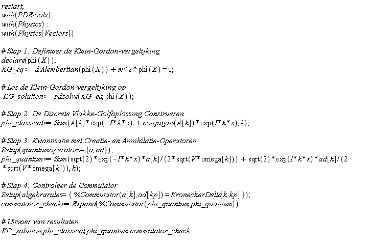 restart; with(PDEtools); with(Physics); with(Physics[Vectors]); declare(phi(X)); KG_eq := Physics[Vectors]:-`+`(Physics:-`*`(diff(d(x), x), Alembertian(phi(X))), Physics:-`*`(Physics:-`^`(m, 2), phi(X))) = 0; KG_solution := pdsolve(KG_eq, phi(X)); phi_classical := Sum(Physics[Vectors]:-`+`(Physics:-`*`(A[k], exp(-Physics:-`*`(Physics:-`*`(I, k), x))), Physics:-`*`(conjugate(A[k]), exp(Physics:-`*`(Physics:-`*`(I, k), x)))), k); Setup(quantumoperators = {a, ad}); phi_quantum := Sum(Physics[Vectors]:-`+`(Physics:-`*`(Physics:-`*`(Physics:-`*`(sqrt(2), exp(-Physics:-`*`(Physics:-`*`(I, k), x))), a[k]), Physics:-`^`(Physics:-`*`(2, sqrt(Physics:-`*`(V, omega[k]))), -1)), Physics:-`*`(Physics:-`*`(Physics:-`*`(sqrt(2), exp(Physics:-`*`(Physics:-`*`(I, k), x))), ad[k]), Physics:-`^`(Physics:-`*`(2, sqrt(Physics:-`*`(V, omega[k]))), -1))), k); Setup(algebrarules = {%Commutator(a[k], ad[kp]) = KroneckerDelta[k, kp]}); commutator_check := Expand(%Commutator(phi_quantum, phi_quantum)); KG_solution, phi_classical, phi_quantum, commutator_check