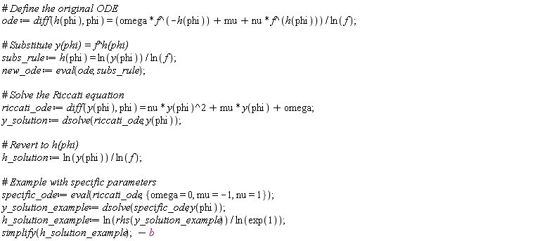 ode := diff(h(phi), phi) = (omega*f^(-h(phi))+mu+nu*f^h(phi))/ln(f); subs_rule := h(phi) = ln(y(phi))/ln(f); new_ode := eval(ode, subs_rule); riccati_ode := diff(y(phi), phi) = nu*y(phi)^2+mu*y(phi)+omega; y_solution := dsolve(riccati_ode, y(phi)); h_solution := ln(y(phi))/ln(f); specific_ode := eval(riccati_ode, {mu = -1, nu = 1, omega = 0}); y_solution_example := dsolve(specific_ode, y(phi)); h_solution_example := ln(rhs(y_solution_example))/ln(exp(1)); simplify(h_solution_example); -b