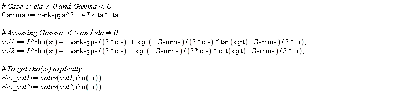 Gamma := -4*eta*zeta+varkappa^2; sol1 := L^rho(xi) = -varkappa/(2*eta)+sqrt(-Gamma)*tan((1/2)*sqrt(-Gamma)*xi)/(2*eta); sol2 := L^rho(xi) = -varkappa/(2*eta)-sqrt(-Gamma)*cot((1/2)*sqrt(-Gamma)*xi)/(2*eta); rho_sol1 := solve(sol1, rho(xi)); rho_sol2 := solve(sol2, rho(xi))