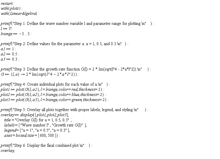 restart; with(plots); with(LinearAlgebra); printf("Step 1: Define the wave number variable l and parameter range for plotting.\n"); l := 'l'; lrange := -3 .. 3; printf("Step 2: Define values for the parameter a: a = 1, 0.5, and 0.3.\n"); a1 := 1; a2 := .5; a3 := .3; printf("Step 3: Define the growth rate function G(l) = 2 * Im(sqrt(l^4 - 2*a*l^2)).\n"); G := proc (l, a) options operator, arrow; 2*Im(sqrt(l^4-2*a*l^2)) end proc; printf("Step 4: Create individual plots for each value of a.\n"); plot1 := plot(G(l, a1), l = lrange, color = red, thickness = 2); plot2 := plot(G(l, a2), l = lrange, color = blue, thickness = 2); plot3 := plot(G(l, a3), l = lrange, color = green, thickness = 2); printf("Step 5: Overlay all plots together with proper labels, legend, and styling.\n"); overlay := display([plot1, plot2, plot3], title = "Overlay G(l) for a = 1, 0.5, 0.3", labels = ["Wave number l", "Growth rate G(l)"], legend = ["a = 1", "a = 0.5", "a = 0.3"], axes = boxed, size = [600, 500]); printf("Step 6: Display the final combined plot.\n"); overlay