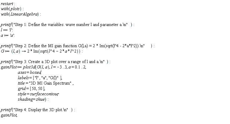 restart; with(plots); with(LinearAlgebra); printf("Step 1: Define the variables: wave number l and parameter a.\n"); l := 'l'; a := 'a'; printf("Step 2: Define the MI gain function G(l,a) = 2 * Im(sqrt(l^4 - 2*a*l^2)).\n"); G := proc (l, a) options operator, arrow; 2*Im(sqrt(l^4-2*a*l^2)) end proc; printf("Step 3: Create a 3D plot over a range of l and a.\n"); gainPlot := plot3d(G(l, a), l = -3 .. 3, a = .1 .. 2, axes = boxed, labels = ["l", "a", "G(l)"], title = "3D MI Gain Spectrum", grid = [50, 50], style = surfacecontour, shading = zhue); printf("Step 4: Display the 3D plot.\n"); gainPlot