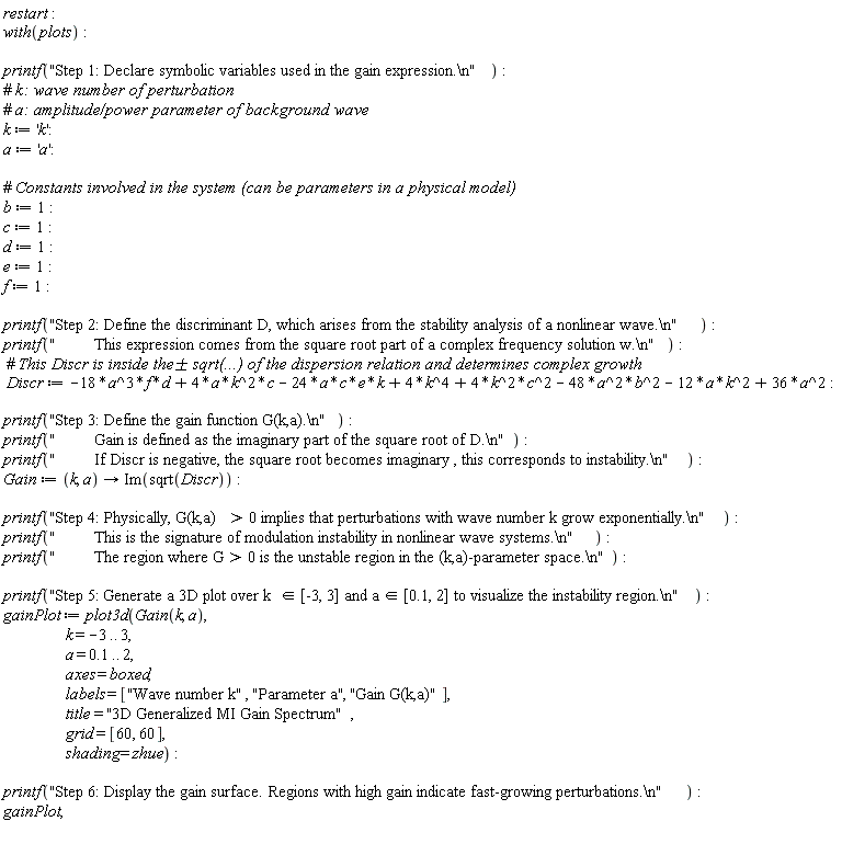 restart; with(plots); printf("Step 1: Declare symbolic variables used in the gain expression.\n"); k := 'k'; a := 'a'; b := 1; c := 1; d := 1; e := 1; f := 1; printf("Step 2: Define the discriminant D, which arises from the stability analysis of a nonlinear wave.\n"); printf("         This expression comes from the square root part of a complex frequency solution w.\n"); Discr := -18*a^3*d*f-48*a^2*b^2-24*a*c*e*k+4*a*c*k^2+4*c^2*k^2+4*k^4-12*a*k^2+36*a^2; printf("Step 3: Define the gain function G(k,a).\n"); printf("         Gain is defined as the imaginary part of the square root of D.\n"); printf("         If Discr is negative, the square root becomes imaginary , this corresponds to instability.\n"); Gain := proc (k, a) options operator, arrow; Im(sqrt(Discr)) end proc; printf("Step 4: Physically, G(k,a) > 0 implies that perturbations with wave number k grow exponentially.\n"); printf("         This is the signature of modulation instability in nonlinear wave systems.\n"); printf("         The region where G > 0 is the unstable region in the (k,a)-parameter space.\n"); printf("Step 5: Generate a 3D plot over k &in; [-3, 3] and a &in; [0.1, 2] to visualize the instability region.\n"); gainPlot := plot3d(Gain(k, a), k = -3 .. 3, a = .1 .. 2, axes = boxed, labels = ["Wave number k", "Parameter a", "Gain G(k,a)"], title = "3D Generalized MI Gain Spectrum", grid = [60, 60], shading = zhue); printf("Step 6: Display the gain surface. Regions with high gain indicate fast-growing perturbations.\n"); gainPlot