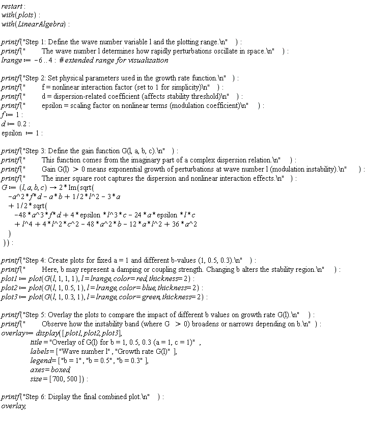 restart; with(plots); with(LinearAlgebra); printf("Step 1: Define the wave number variable l and the plotting range.\n"); printf("        The wave number l determines how rapidly perturbations oscillate in space.\n"); lrange := -6 .. 4; printf("Step 2: Set physical parameters used in the growth rate function.\n"); printf("        f = nonlinear interaction factor (set to 1 for simplicity)\n"); printf("        d = dispersion-related coefficient (affects stability threshold)\n"); printf("        epsilon = scaling factor on nonlinear terms (modulation coefficient)\n"); f := 1; d := .2; epsilon := 1; printf("Step 3: Define the gain function G(l, a, b, c).\n"); printf("        This function comes from the imaginary part of a complex dispersion relation.\n"); printf("        Gain G(l) > 0 means exponential growth of perturbations at wave number l (modulation instability).\n"); printf("        The inner square root captures the dispersion and nonlinear interaction effects.\n"); G := proc (l, a, b, c) options operator, arrow; 2*Im(sqrt(-a^2*f*d-a*b+(1/2)*l^2-3*a+(1/2)*sqrt(-48*a^3*f*d+4*epsilon*l^3*c-24*a*epsilon*l*c+l^4+4*l^2*c^2-48*a^2*b-12*a*l^2+36*a^2))) end proc; printf("Step 4: Create plots for fixed a = 1 and different b-values (1, 0.5, 0.3).\n"); printf("        Here, b may represent a damping or coupling strength. Changing b alters the stability region.\n"); plot1 := plot(G(l, 1, 1, 1), l = lrange, color = red, thickness = 2); plot2 := plot(G(l, 1, .5, 1), l = lrange, color = blue, thickness = 2); plot3 := plot(G(l, 1, .3, 1), l = lrange, color = green, thickness = 2); printf("Step 5: Overlay the plots to compare the impact of different b values on growth rate G(l).\n"); printf("        Observe how the instability band (where G > 0) broadens or narrows depending on b.\n"); overlay := display([plot1, plot2, plot3], title = "Overlay of G(l) for b = 1, 0.5, 0.3 (a = 1, c = 1)", labels = ["Wave number l", "Growth rate G(l)"], legend = ["b = 1", "b = 0.5", "b = 0.3"], axes = boxed, size = [700, 500]); printf("Step 6: Display the final combined plot.\n"); overlay