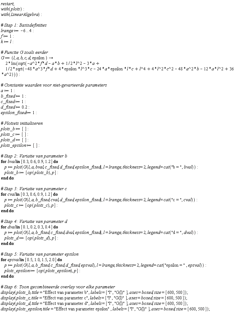 restart; with(plots); with(LinearAlgebra); lrange := -6 .. 4; f := 1; k := l; G := proc (l, a, b, c, d, epsilon) options operator, arrow; 2*Im(sqrt(-a^2*f*d-a*b+(1/2)*l^2-3*a+(1/2)*sqrt(-48*a^3*f*d+4*epsilon*l^3*c-24*a*epsilon*l*c+l^4+4*l^2*c^2-48*a^2*b-12*a*l^2+36*a^2))) end proc; a := 1; b_fixed := 1; c_fixed := 1; d_fixed := .2; epsilon_fixed := 1; plots_b := []; plots_c := []; plots_d := []; plots_epsilon := []; for bval in [.3, .6, .9, 1.2] do p := plot(G(l, a, bval, c_fixed, d_fixed, epsilon_fixed), l = lrange, thickness = 2, legend = cat("b = ", bval)); plots_b := [op(plots_b), p] end do; for cval in [.3, .6, .9, 1.2] do p := plot(G(l, a, b_fixed, cval, d_fixed, epsilon_fixed), l = lrange, thickness = 2, legend = cat("c = ", cval)); plots_c := [op(plots_c), p] end do; for dval in [.1, .2, .3, .4] do p := plot(G(l, a, b_fixed, c_fixed, dval, epsilon_fixed), l = lrange, thickness = 2, legend = cat("d = ", dval)); plots_d := [op(plots_d), p] end do; for epsval in [.5, 1.0, 1.5, 2.0] do p := plot(G(l, a, b_fixed, c_fixed, d_fixed, epsval), l = lrange, thickness = 2, legend = cat("epsilon = ", epsval)); plots_epsilon := [op(plots_epsilon), p] end do; display(plots_b, title = "Effect van parameter b", labels = ["l", "G(l)"], axes = boxed, size = [600, 500]); display(plots_c, title = "Effect van parameter c", labels = ["l", "G(l)"], axes = boxed, size = [600, 500]); display(plots_d, title = "Effect van parameter d", labels = ["l", "G(l)"], axes = boxed, size = [600, 500]); display(plots_epsilon, title = "Effect van parameter epsilon", labels = ["l", "G(l)"], axes = boxed, size = [600, 500])