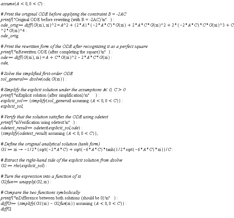 assume(A < 0, 0 < C); printf("Original ODE before rewriting (with B = -2AC):\n"); ode_orig := (diff(G(xi), xi))^2 = A^2+(2*A*(-2*A*C))*G(xi)+2*A*C*G(xi)^2+(2*(-2*A*C))*C*G(xi)^3+C^2*G(xi)^4; ode_orig; printf("\nRewritten ODE (after completing the square):\n"); ode := diff(G(xi), xi) = A+C*G(xi)^2-2*A*C*G(xi); ode; sol_general := dsolve(ode, G(xi)); printf("\nExplicit solution (after simplification):\n"); explicit_sol := `assuming`([simplify(sol_general)], [A < 0, 0 < C]); explicit_sol; printf("\nVerification using odetest:\n"); odetest_result := odetest(explicit_sol, ode); `assuming`([simplify(odetest_result)], [A < 0, 0 < C]); G1 := proc (xi) options operator, arrow; -((1/2)*sqrt(-2*A*C)+(1/2)*sqrt(-6*A*C)*tanh((1/2)*sqrt(-6*A*C)*xi))/C end proc; G2 := rhs(explicit_sol); G2fun := unapply(G2, xi); printf("\nDifference between both solutions (should be 0):\n"); diffG := `assuming`([simplify(G1(xi)-G2fun(xi))], [A < 0, 0 < C]); diffG