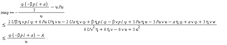 ineq := -((1/3)*`&varphi;`*(-beta*p1+a)-upsilon*Pu)/upsilon <= (2*U*beta*eta*nu*p1*`&varphi;`+6*Pu*U*eta*nu*upsilon-2*U*a*eta*nu*`&varphi;`+beta*eta*p1*`&varphi;`-beta*nu*p1*`&varphi;`+3*Pu*eta*upsilon-3*Pu*nu*upsilon-a*eta*`&varphi;`+a*nu*`&varphi;`+3*eta*nu*w)/(6*U*eta*nu^2+6*eta*nu-6*nu*upsilon+3*upsilon^2) and (2*U*beta*eta*nu*p1*`&varphi;`+6*Pu*U*eta*nu*upsilon-2*U*a*eta*nu*`&varphi;`+beta*eta*p1*`&varphi;`-beta*nu*p1*`&varphi;`+3*Pu*eta*upsilon-3*Pu*nu*upsilon-a*eta*`&varphi;`+a*nu*`&varphi;`+3*eta*nu*w)/(6*U*eta*nu^2+6*eta*nu-6*nu*upsilon+3*upsilon^2) <= (`&varphi;`*(-beta*p1+a)-A)/upsilon