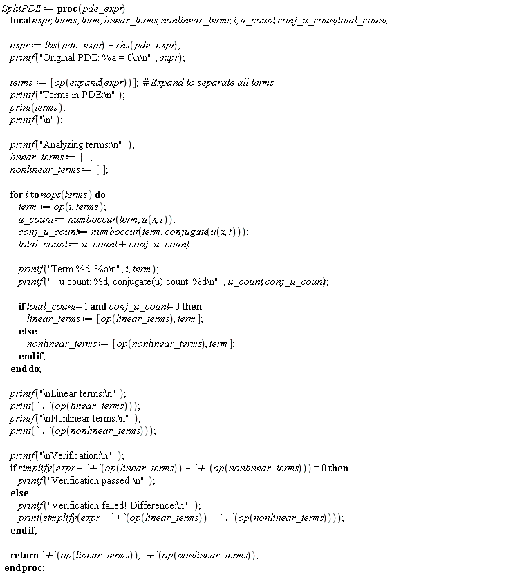 SplitPDE := proc (pde_expr) local expr, terms, term, linear_terms, nonlinear_terms, i, u_count, conj_u_count, total_count; expr := lhs(pde_expr)-rhs(pde_expr); printf("Original PDE: %a = 0\n\n", expr); terms := [op(expand(expr))]; printf("Terms in PDE:\n"); print(terms); printf("\n"); printf("Analyzing terms:\n"); linear_terms := []; nonlinear_terms := []; for i to nops(terms) do term := op(i, terms); u_count := numboccur(term, u(x, t)); conj_u_count := numboccur(term, conjugate(u(x, t))); total_count := u_count+conj_u_count; printf("Term %d: %a\n", i, term); printf("   u count: %d, conjugate(u) count: %d\n", u_count, conj_u_count); if total_count = 1 and conj_u_count = 0 then linear_terms := [op(linear_terms), term] else nonlinear_terms := [op(nonlinear_terms), term] end if end do; printf("\nLinear terms:\n"); print(`+`(op(linear_terms))); printf("\nNonlinear terms:\n"); print(`+`(op(nonlinear_terms))); printf("\nVerification:\n"); if simplify(expr-(`+`(op(linear_terms)))-(`+`(op(nonlinear_terms)))) = 0 then printf("Verification passed!\n") else printf("Verification failed! Difference:\n"); print(simplify(expr-(`+`(op(linear_terms)))-(`+`(op(nonlinear_terms))))) end if; return `+`(op(linear_terms)), `+`(op(nonlinear_terms)) end proc