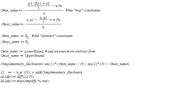 Cmin_value := -((1/3)*`&varphi;`*(-beta*p1+a)-upsilon*Pu)/upsilon; Cmax_value := (`&varphi;`*q1-(1/3)*`&varphi;`*q1+upsilon*Pu)/upsilon; Cmin_name := beta[2]; Cmax_name := beta[1]; Cmin_name := LowerBound; Cmax_name := UpperBound; Complementary_Slackness := mu[1]*(Cmin_name-Pc), mu[2]*(Pc-Cmax_name); L2 := -`&pi;_m`(Pc)+add(Complementary_Slackness); dL2dp1 := diff(L2, Pc); dL2dp1 := map(simplify, %, size)
