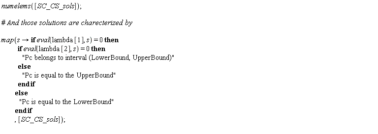 "numelems([SC_CS_sols]);    #` And those solutions are charecterized by`    map(s -> if eval(lambda[1], s) = 0 then              if eval(lambda[2], s) = 0 then                "Pc belongs to interval (LowerBound, UpperBound)"             else               "Pc is equal to the UpperBound"              end if           else             "Pc is equal to the LowerBound"            end if           , [SC_CS_sols]);  "