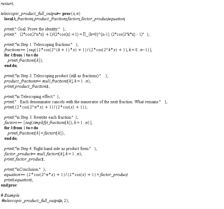 restart; telescopic_product_full_output := proc (x, n) local k, fractions, product_fractions, factors, factor_product, equation; print(" Goal: Prove the identity:"); print("   (2*cos(2^n*x)+1)/(2*cos(x)+1) = &prod;_{k=0}^{n-1} (2*cos(2^k*x) - 1)"); print("\n Step 1: Telescoping fractions:"); fractions := [seq((2*cos(2^(k+1)*x)+1)/(2*cos(2^k*x)+1), k = 0 .. n-1)]; for k to n do print(fractions[k]) end do; print("\n Step 2: Telescoping product (still as fractions):"); product_fractions := mul(fractions[k], k = 1 .. n); print(product_fractions); print("\n Telescoping effect:"); print("   Each denominator cancels with the numerator of the next fraction. What remains:"); print((2*cos(2^n*x)+1)/(2*cos(x)+1)); print("\n Step 3: Rewrite each fraction:"); factors := [seq(simplify(fractions[k]), k = 1 .. n)]; for k to n do print(fractions[k] = factors[k]) end do; print("\n Step 4: Right-hand side as product form:"); factor_product := mul(factors[k], k = 1 .. n); print(factor_product); print("\nConclusion:"); equation := (2*cos(2^n*x)+1)/(2*cos(x)+1) = factor_product; print(equation) end proc